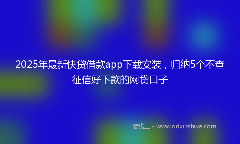 2025年最新快贷借款app下载安装，归纳5个不查征信好下款的网贷口子
