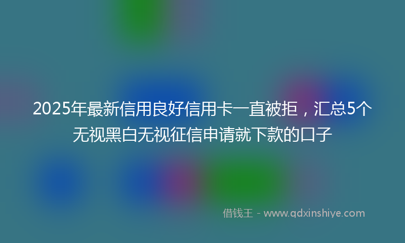 2025年最新信用良好信用卡一直被拒，汇总5个无视黑白无视征信申请就下款的口子