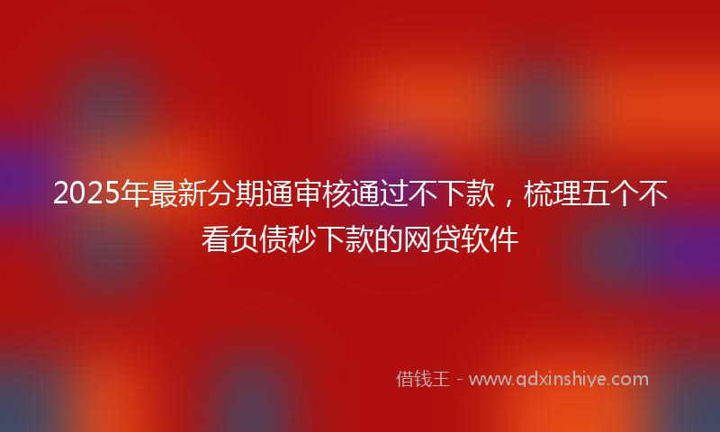 2025年最新分期通审核通过不下款，梳理五个不看负债秒下款的网贷软件