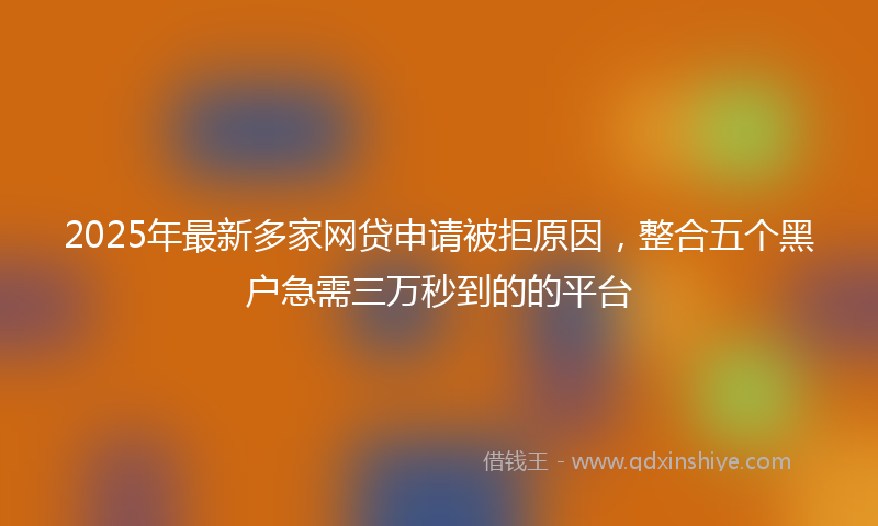 2025年最新多家网贷申请被拒原因，整合五个黑户急需三万秒到的的平台