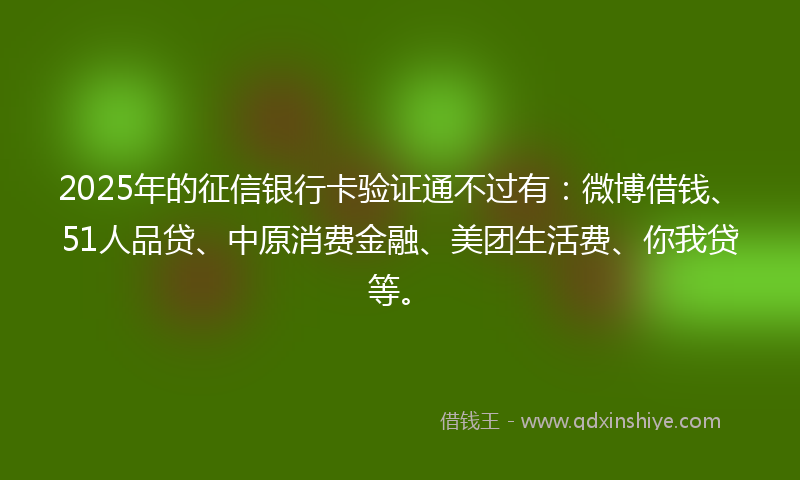 2025年的征信银行卡验证通不过有：微博借钱、51人品贷、中原消费金融、美团生活费、你我贷等。