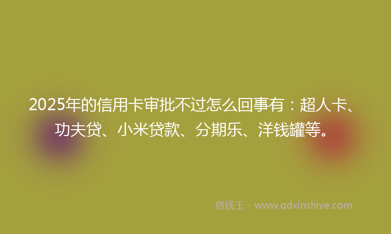 2025年的信用卡审批不过怎么回事有：超人卡、功夫贷、小米贷款、分期乐、洋钱罐等。