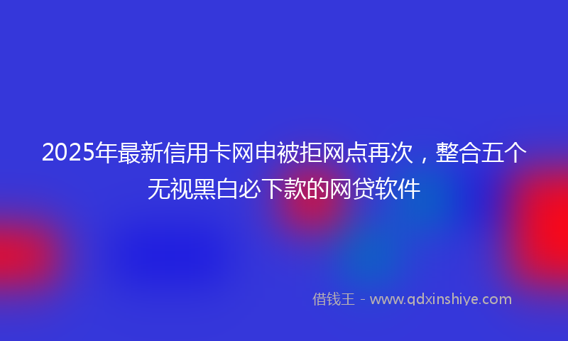 2025年最新信用卡网申被拒网点再次，整合五个无视黑白必下款的网贷软件