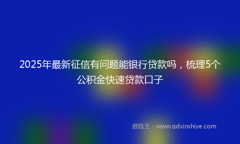 2025年最新征信有问题能银行贷款吗，梳理5个公积金快速贷款口子