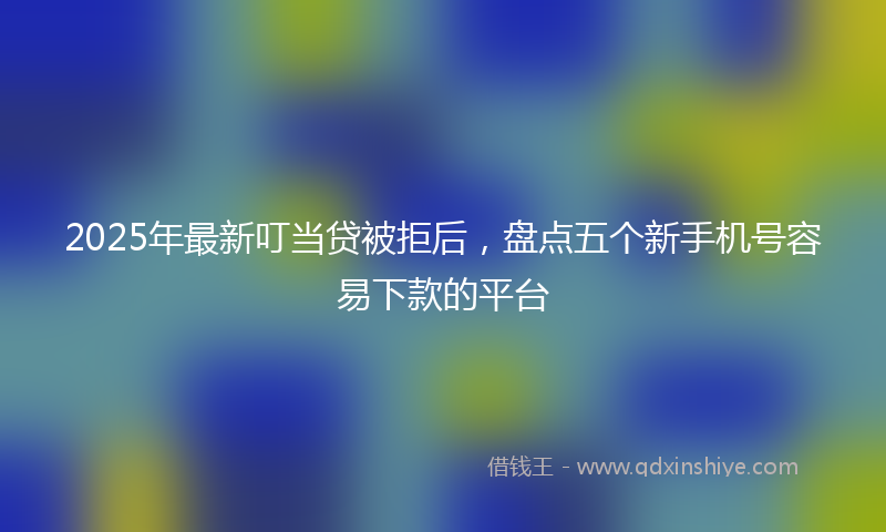 2025年最新叮当贷被拒后，盘点五个新手机号容易下款的平台