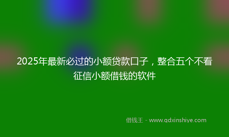 2025年最新必过的小额贷款口子，整合五个不看征信小额借钱的软件
