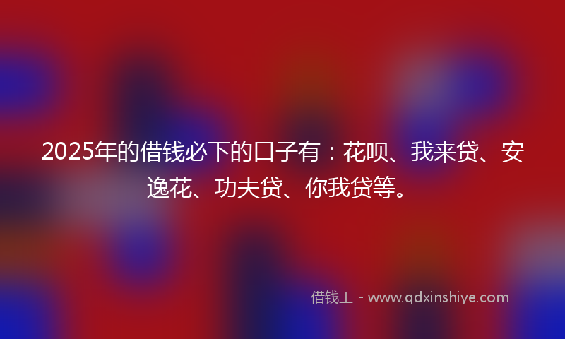 2025年的借钱必下的口子有：花呗、我来贷、安逸花、功夫贷、你我贷等。