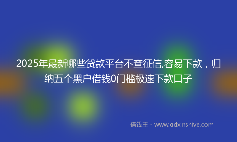2025年最新哪些贷款平台不查征信,容易下款，归纳五个黑户借钱0门槛极速下款口子