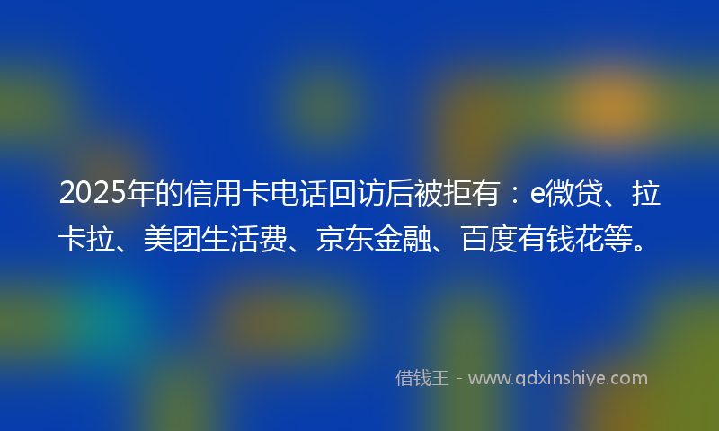 2025年的信用卡电话回访后被拒有：e微贷、拉卡拉、美团生活费、京东金融、百度有钱花等。