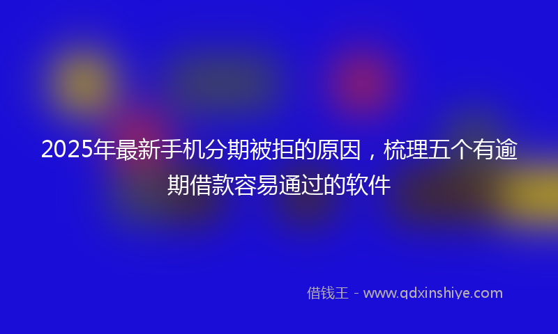 2025年最新手机分期被拒的原因，梳理五个有逾期借款容易通过的软件