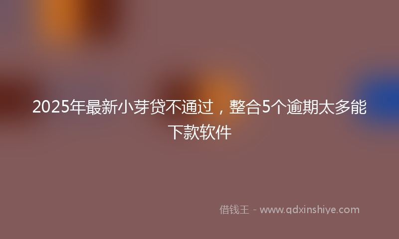 2025年最新小芽贷不通过，整合5个逾期太多能下款软件