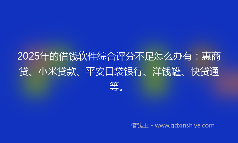 2025年的借钱软件综合评分不足怎么办有：惠商贷、小米贷款、平安口袋银行、洋钱罐、快贷通等。
