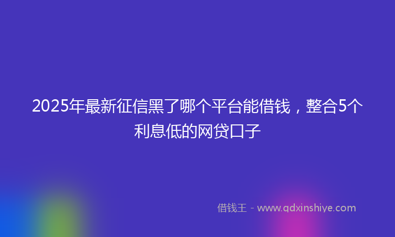 2025年最新征信黑了哪个平台能借钱，整合5个利息低的网贷口子