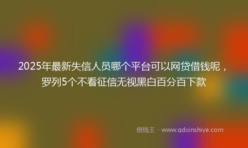 2025年最新失信人员哪个平台可以网贷借钱呢，罗列5个不看征信无视黑白百分百下款