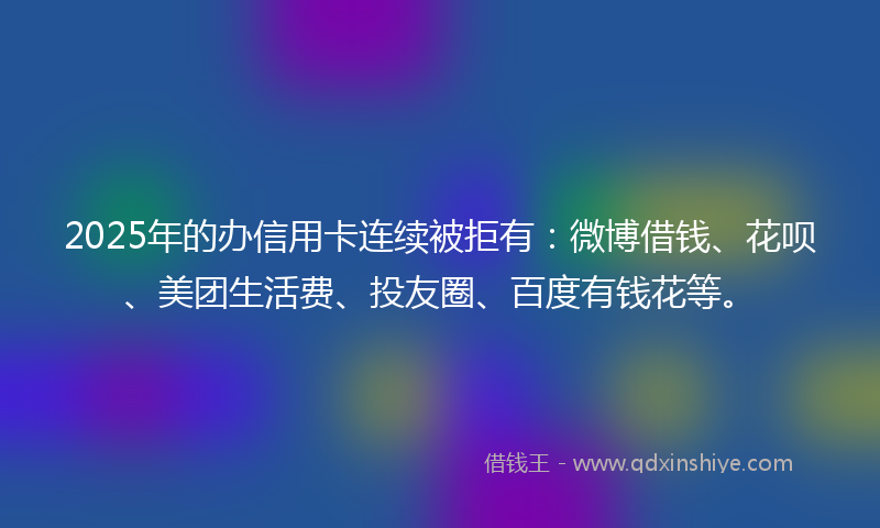 2025年的办信用卡连续被拒有：微博借钱、花呗、美团生活费、投友圈、百度有钱花等。