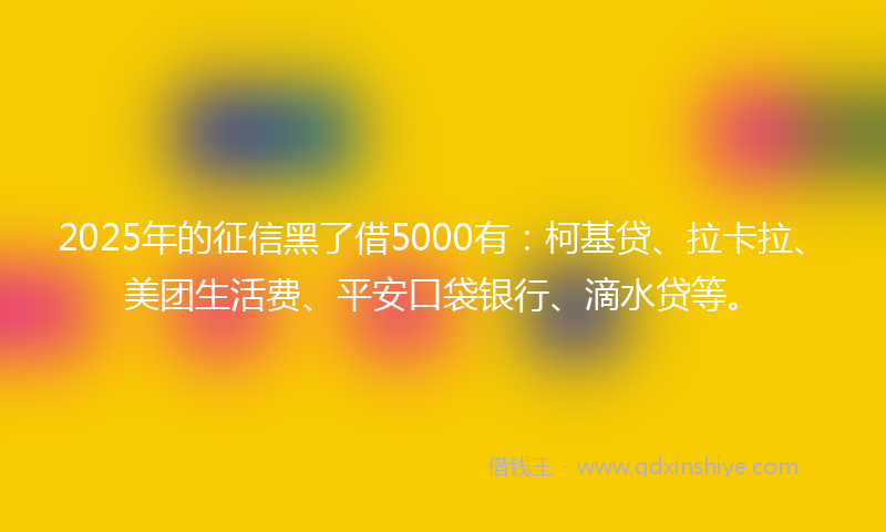 2025年的征信黑了借5000有：柯基贷、拉卡拉、美团生活费、平安口袋银行、滴水贷等。