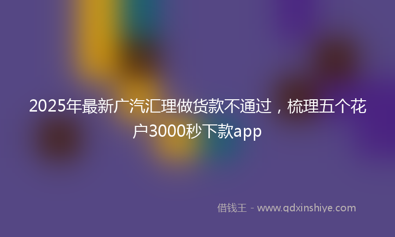 2025年最新广汽汇理做货款不通过，梳理五个花户3000秒下款app