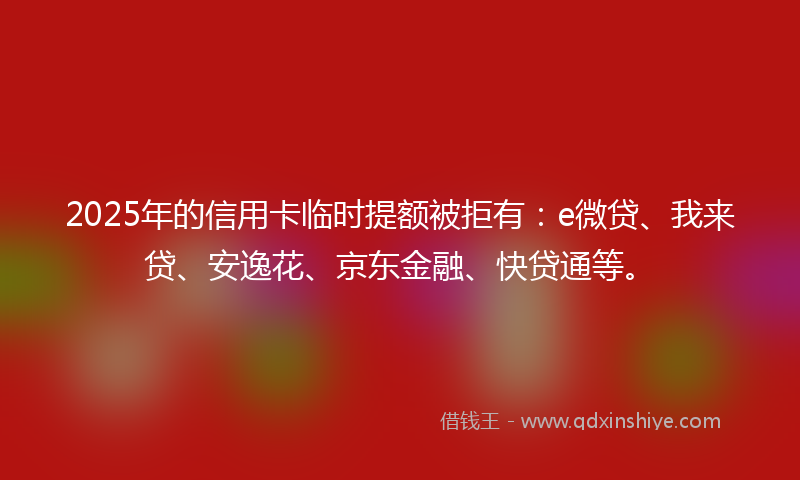 2025年的信用卡临时提额被拒有：e微贷、我来贷、安逸花、京东金融、快贷通等。