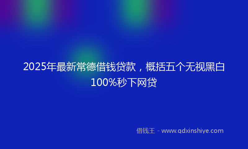 2025年最新常德借钱贷款，概括五个无视黑白100%秒下网贷