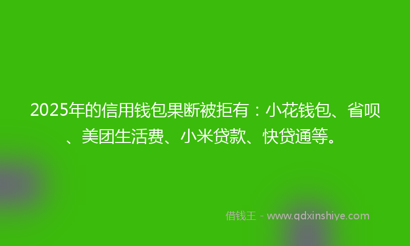 2025年的信用钱包果断被拒有：小花钱包、省呗、美团生活费、小米贷款、快贷通等。