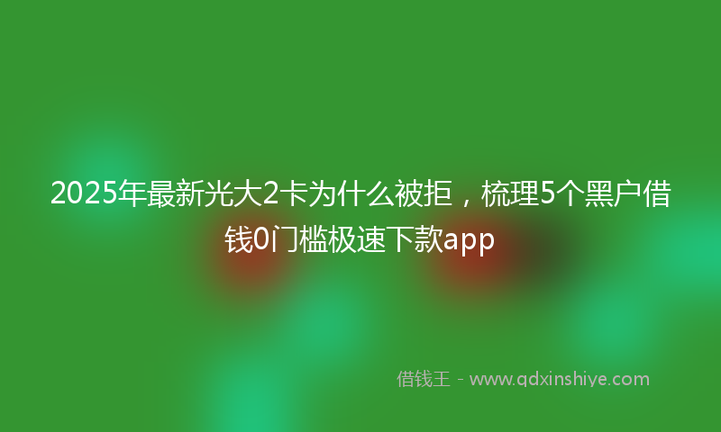 2025年最新光大2卡为什么被拒，梳理5个黑户借钱0门槛极速下款app