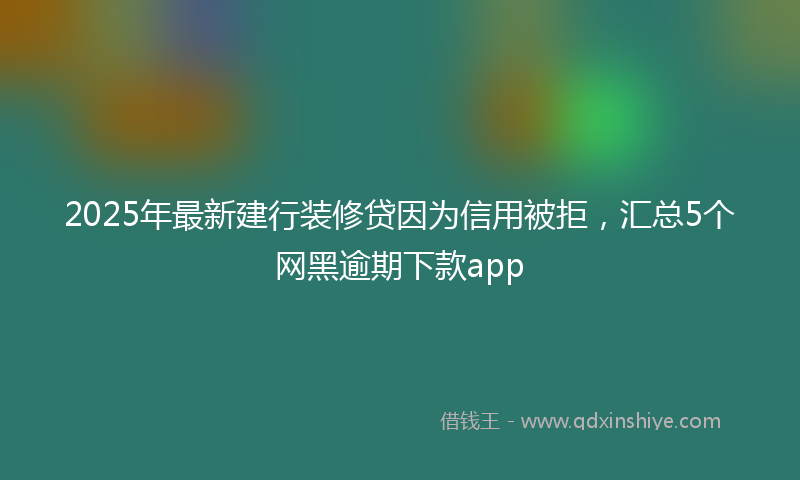 2025年最新建行装修贷因为信用被拒，汇总5个网黑逾期下款app