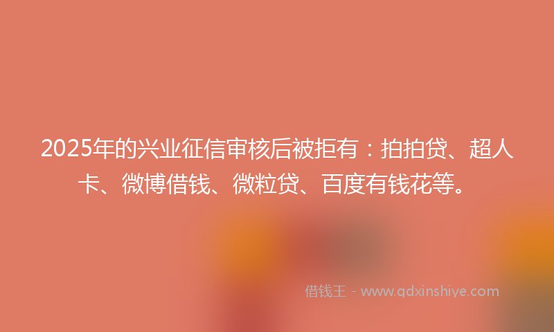 2025年的兴业征信审核后被拒有：拍拍贷、超人卡、微博借钱、微粒贷、百度有钱花等。