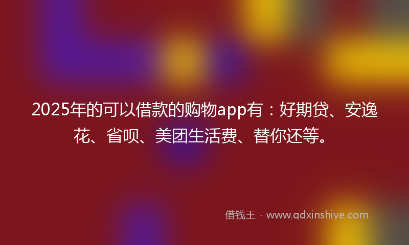 2025年的可以借款的购物app有：好期贷、安逸花、省呗、美团生活费、替你还等。
