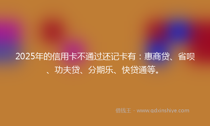 2025年的信用卡不通过还记卡有：惠商贷、省呗、功夫贷、分期乐、快贷通等。