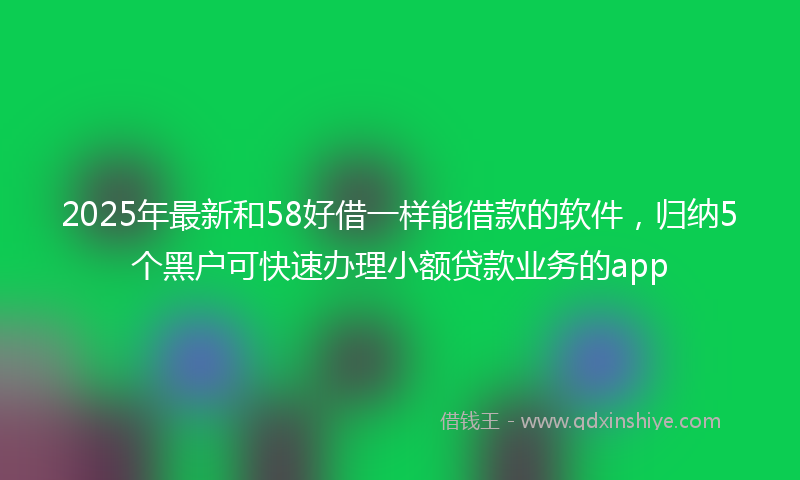 2025年最新和58好借一样能借款的软件，归纳5个黑户可快速办理小额贷款业务的app