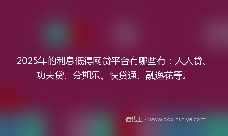 2025年的利息低得网贷平台有哪些有：人人贷、功夫贷、分期乐、快贷通、融逸花等。