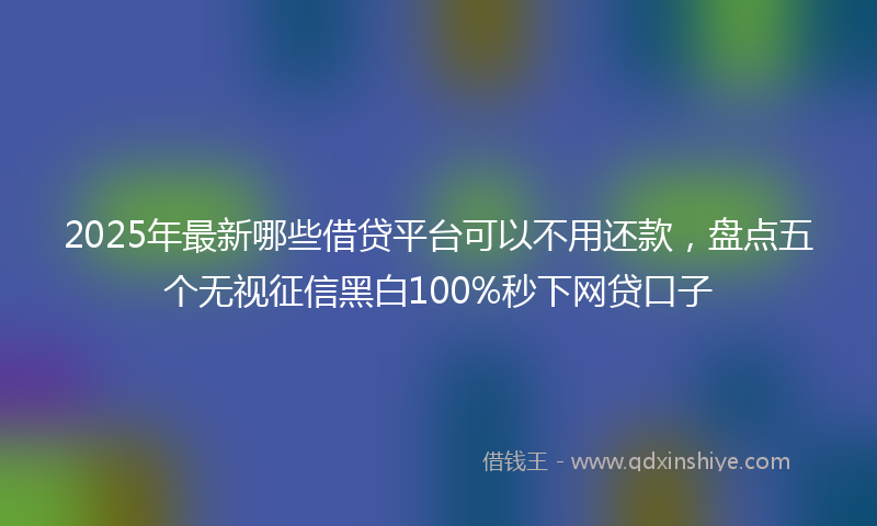 2025年最新哪些借贷平台可以不用还款，盘点五个无视征信黑白100%秒下网贷口子