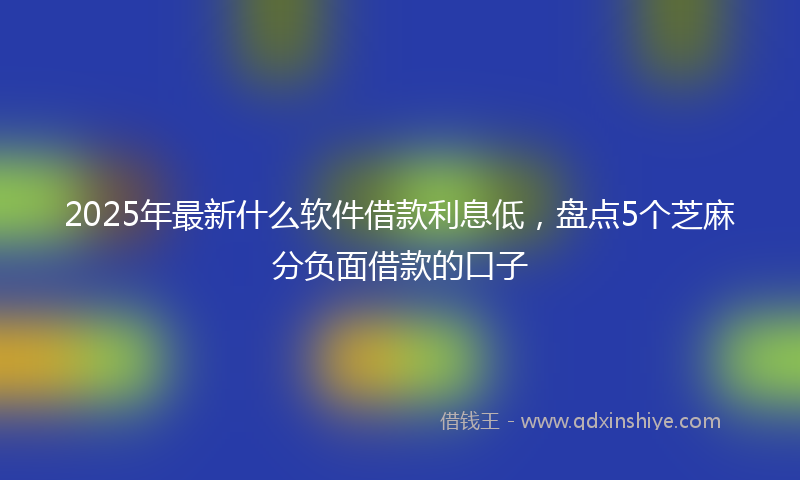 2025年最新什么软件借款利息低，盘点5个芝麻分负面借款的口子