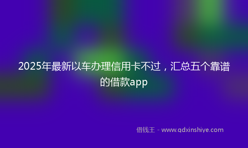 2025年最新以车办理信用卡不过，汇总五个靠谱的借款app