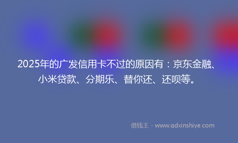 2025年的广发信用卡不过的原因有：京东金融、小米贷款、分期乐、替你还、还呗等。