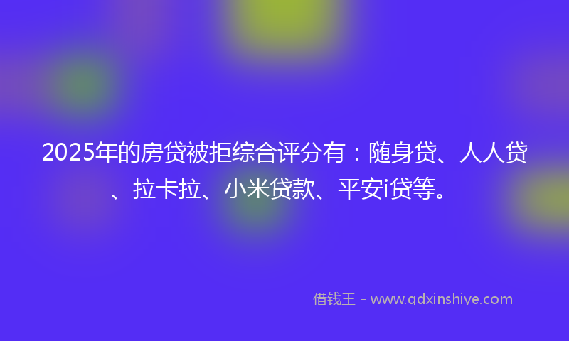 2025年的房贷被拒综合评分有：随身贷、人人贷、拉卡拉、小米贷款、平安i贷等。