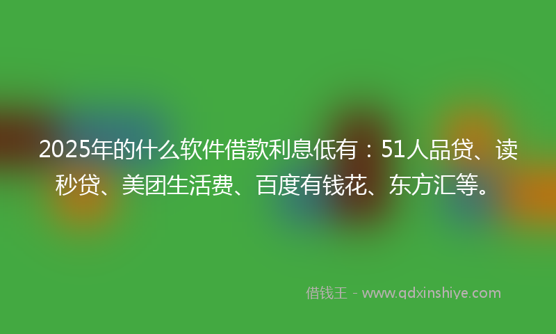 2025年的什么软件借款利息低有：51人品贷、读秒贷、美团生活费、百度有钱花、东方汇等。