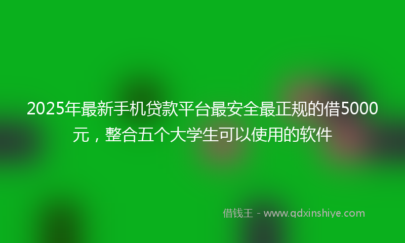 2025年最新手机贷款平台最安全最正规的借5000元，整合五个大学生可以使用的软件