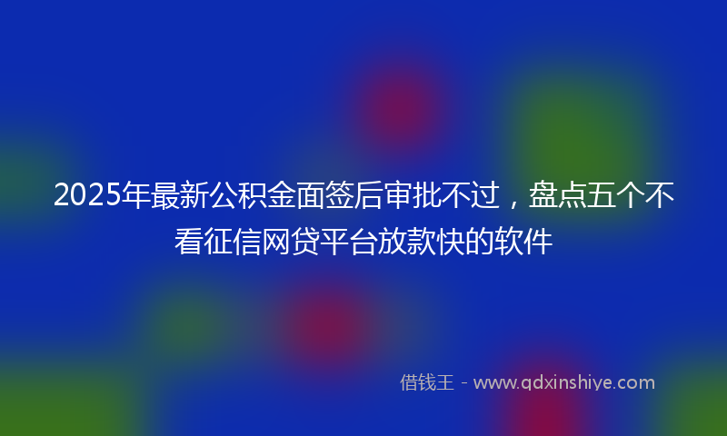 2025年最新公积金面签后审批不过，盘点五个不看征信网贷平台放款快的软件