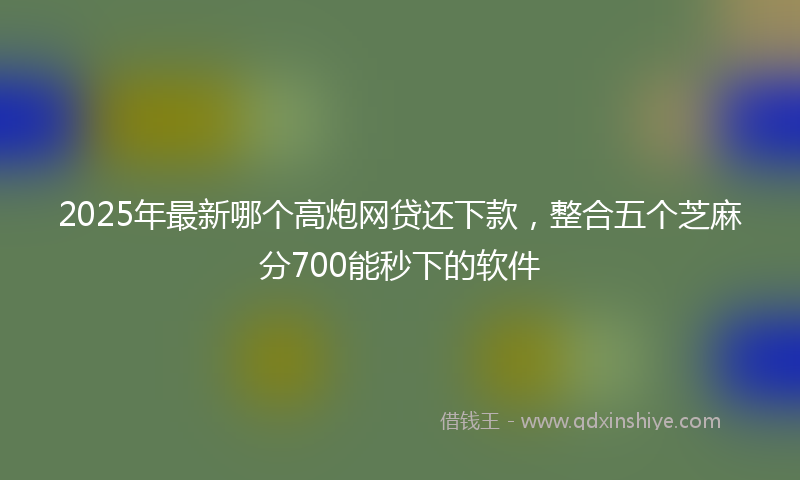 2025年最新哪个高炮网贷还下款，整合五个芝麻分700能秒下的软件