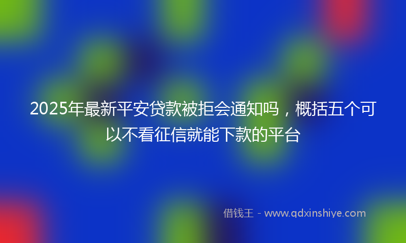 2025年最新平安贷款被拒会通知吗，概括五个可以不看征信就能下款的平台