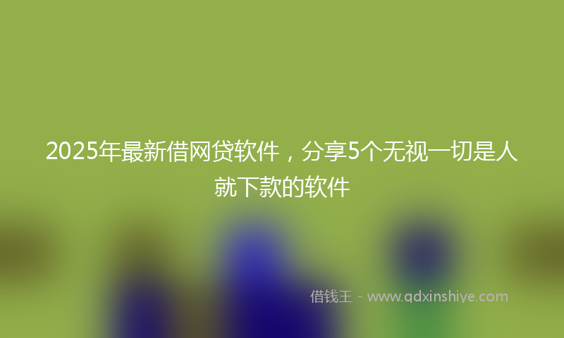 2025年最新借网贷软件，分享5个无视一切是人就下款的软件