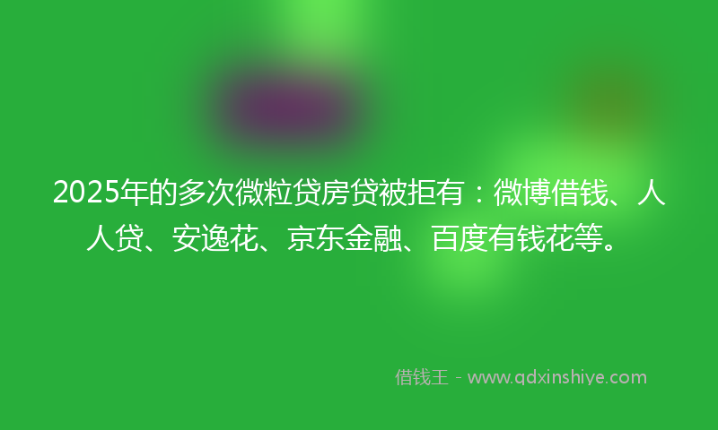 2025年的多次微粒贷房贷被拒有：微博借钱、人人贷、安逸花、京东金融、百度有钱花等。