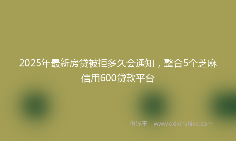 2025年最新房贷被拒多久会通知，整合5个芝麻信用600贷款平台
