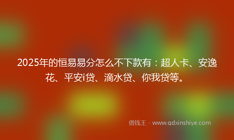 2025年的恒易易分怎么不下款有：超人卡、安逸花、平安i贷、滴水贷、你我贷等。