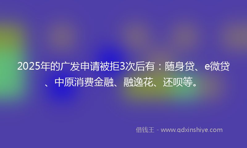 2025年的广发申请被拒3次后有：随身贷、e微贷、中原消费金融、融逸花、还呗等。