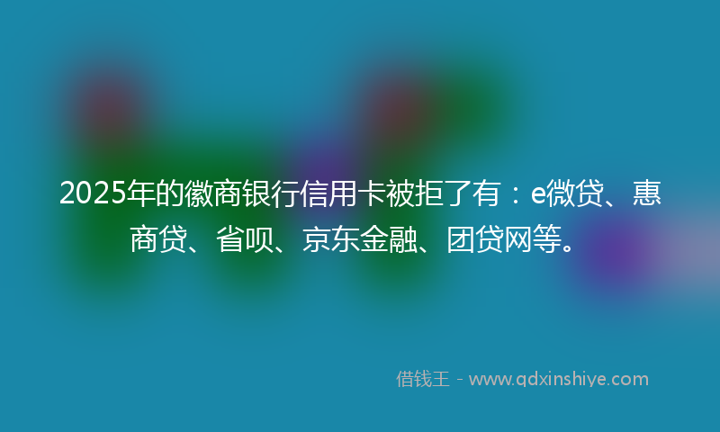 2025年的徽商银行信用卡被拒了有：e微贷、惠商贷、省呗、京东金融、团贷网等。
