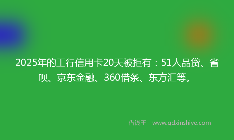2025年的工行信用卡20天被拒有：51人品贷、省呗、京东金融、360借条、东方汇等。