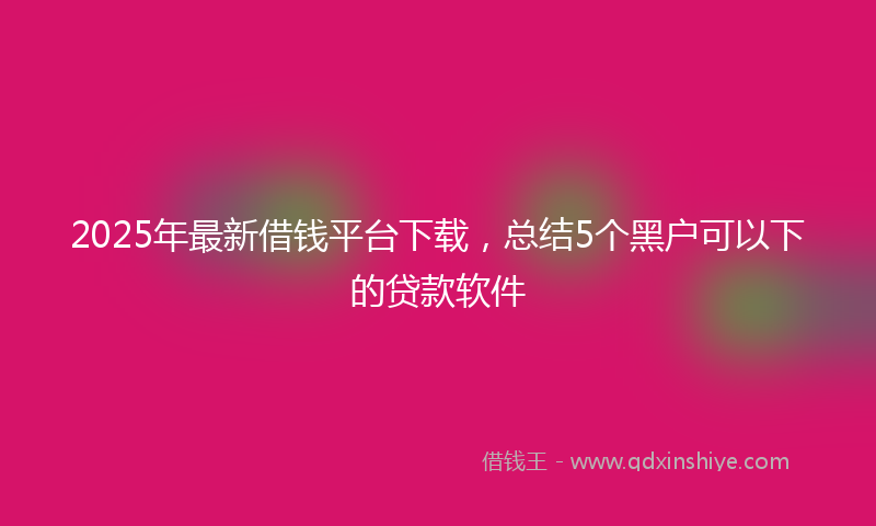 2025年最新借钱平台下载，总结5个黑户可以下的贷款软件