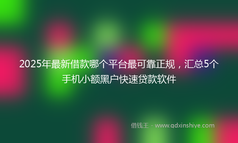 2025年最新借款哪个平台最可靠正规，汇总5个手机小额黑户快速贷款软件